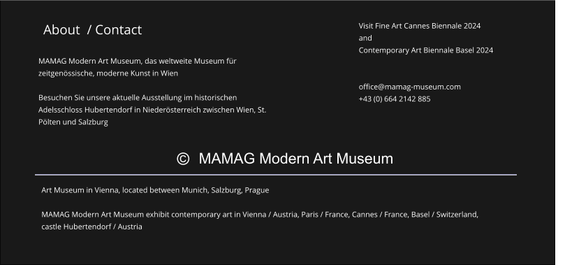 © MAMAG Modern Art Museum About  / Contact Visit Fine Art Cannes Biennale 2024 and Contemporary Art Biennale Basel 2024   office@mamag-museum.com +43 (0) 664 2142 885    Art Museum in Vienna, located between Munich, Salzburg, Prague  MAMAG Modern Art Museum exhibit contemporary art in Vienna / Austria, Paris / France, Cannes / France, Basel / Switzerland, castle Hubertendorf / Austria  MAMAG Modern Art Museum, das weltweite Museum für zeitgenössische, moderne Kunst in Wien  Besuchen Sie unsere aktuelle Ausstellung im historischen Adelsschloss Hubertendorf in Niederösterreich zwischen Wien, St. Pölten und Salzburg